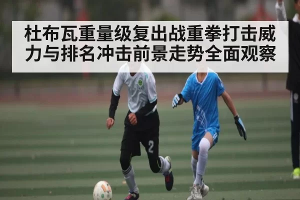 杜布瓦重量级复出战重拳打击威力与排名冲击前景走势全面观察