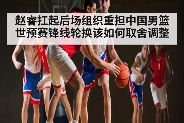赵睿扛起后场组织重担中国男篮世预赛锋线轮换该如何取舍调整